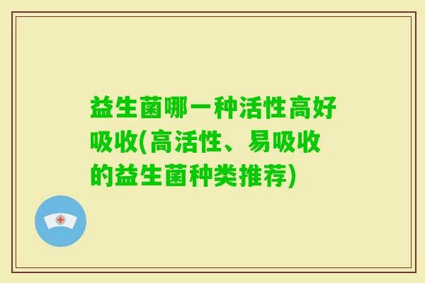 益生菌哪一种活性高好吸收(高活性、易吸收的益生菌种类推荐) 益生菌哪一种活性高好吸收(高活性、易吸收的益生菌种类推荐)