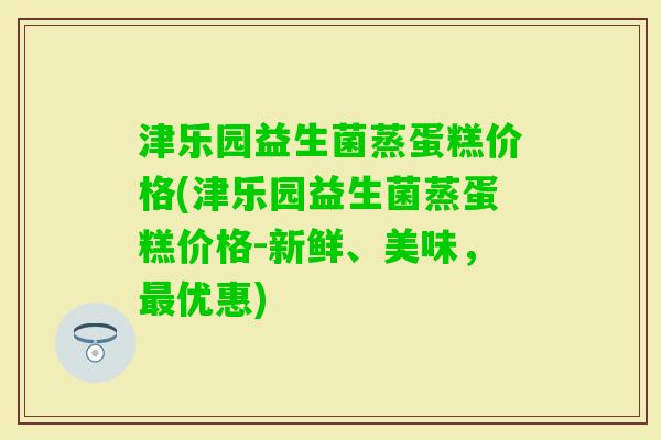 津乐园益生菌蒸蛋糕价格(津乐园益生菌蒸蛋糕价格-新鲜、美味，优惠)