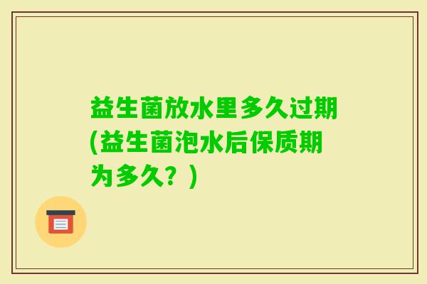 益生菌放水里多久过期(益生菌泡水后保质期为多久？)