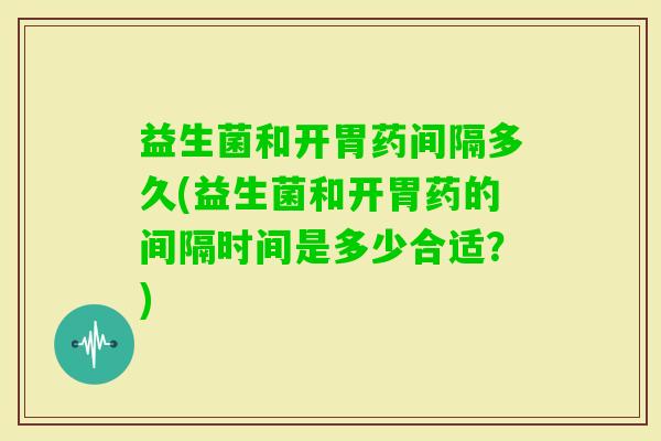 益生菌和开胃药间隔多久(益生菌和开胃药的间隔时间是多少合适？)