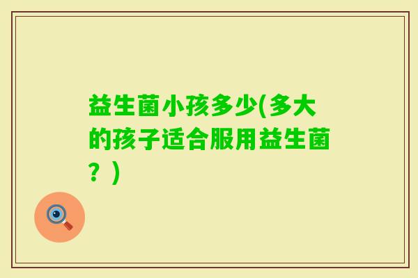 益生菌小孩多少(多大的孩子适合服用益生菌?) 益生菌小孩多少(多大的孩子适合服用益生菌?)