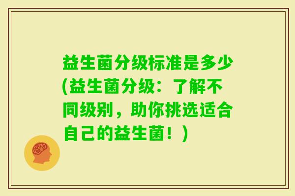 益生菌分级标准是多少(益生菌分级:了解不同级别,助你挑选适合自己的益生菌!) 益生菌分级标准是多少(益生菌分级:了解不同级别,助你挑选适合自己的益生菌!)