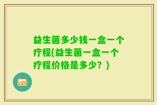 益生菌多少钱一盒一个疗程(益生菌一盒一个疗程价格是多少？)