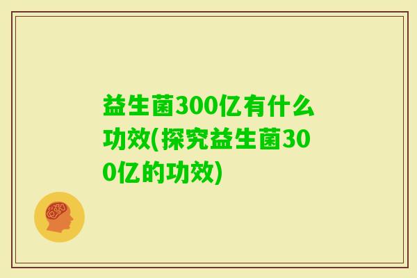 益生菌300亿有什么功效(探究益生菌300亿的功效) 益生菌300亿有什么功效(探究益生菌300亿的功效)