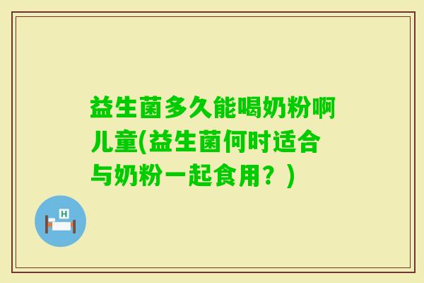益生菌多久能喝奶粉啊儿童(益生菌何时适合与奶粉一起食用?) 益生菌多久能喝奶粉啊儿童(益生菌何时适合与奶粉一起食用?)
