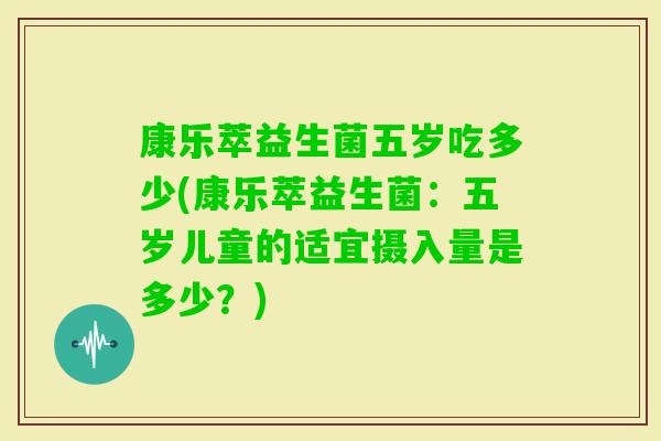 康乐萃益生菌五岁吃多少(康乐萃益生菌:五岁儿童的适宜摄入量是多少?) 康乐萃益生菌五岁吃多少(康乐萃益生菌:五岁儿童的适宜摄入量是多少?)