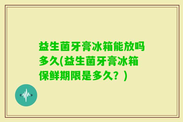 益生菌牙膏冰箱能放吗多久(益生菌牙膏冰箱保鲜期限是多久?) 益生菌牙膏冰箱能放吗多久(益生菌牙膏冰箱保鲜期限是多久?)