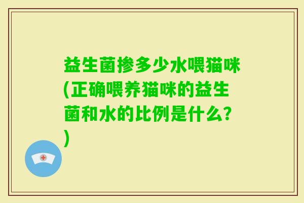 益生菌掺多少水喂猫咪(正确喂养猫咪的益生菌和水的比例是什么?) 益生菌掺多少水喂猫咪(正确喂养猫咪的益生菌和水的比例是什么?)