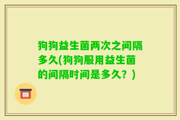 狗狗益生菌两次之间隔多久(狗狗服用益生菌的间隔时间是多久?) 狗狗益生菌两次之间隔多久(狗狗服用益生菌的间隔时间是多久?)