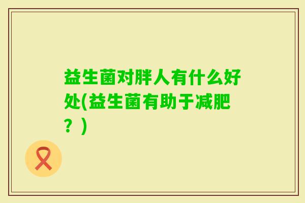 益生菌对胖人有什么好处(益生菌有助于?) 益生菌对胖人有什么好处(益生菌有助于?)