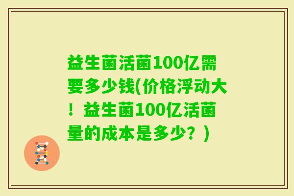 益生菌活菌100亿需要多少钱(价格浮动大!益生菌100亿活菌量的成本是多少?) 益生菌活菌100亿需要多少钱(价格浮动大!益生菌100亿活菌量的成本是多少?)