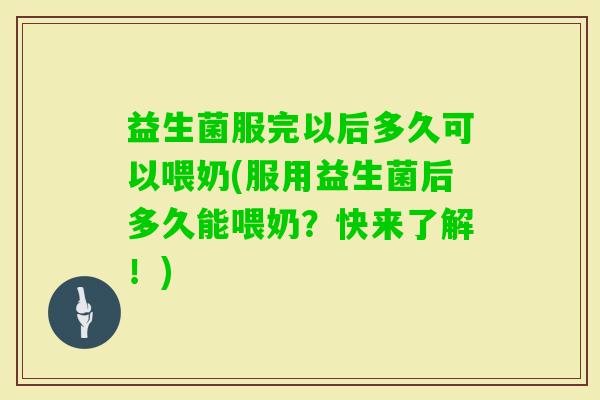 益生菌服完以后多久可以喂奶(服用益生菌后多久能喂奶？快来了解！)