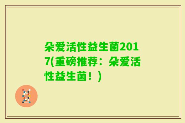 朵爱活性益生菌2017(重磅推荐:朵爱活性益生菌!) 朵爱活性益生菌2017(重磅推荐:朵爱活性益生菌!)