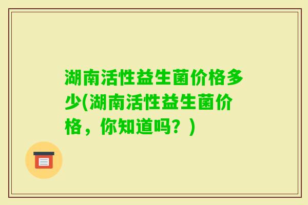 湖南活性益生菌价格多少(湖南活性益生菌价格,你知道吗?) 湖南活性益生菌价格多少(湖南活性益生菌价格,你知道吗?)