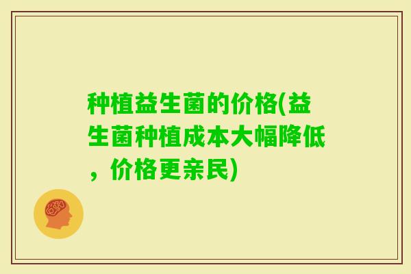 种植益生菌的价格(益生菌种植成本大幅降低,价格更亲民) 种植益生菌的价格(益生菌种植成本大幅降低,价格更亲民)