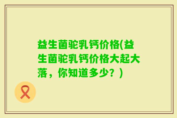 益生菌驼乳钙价格(益生菌驼乳钙价格大起大落,你知道多少?) 益生菌驼乳钙价格(益生菌驼乳钙价格大起大落,你知道多少?)