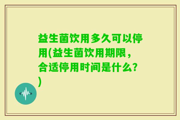 益生菌饮用多久可以停用(益生菌饮用期限,合适停用时间是什么?) 益生菌饮用多久可以停用(益生菌饮用期限,合适停用时间是什么?)