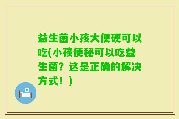 益生菌小孩大便硬可以吃(小孩可以吃益生菌?这是正确的解决方式!) 益生菌小孩大便硬可以吃(小孩可以吃益生菌?这是正确的解决方式!)