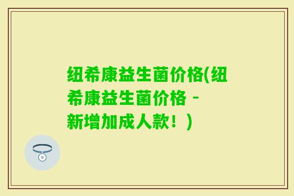 纽希康益生菌价格(纽希康益生菌价格 - 新增加成人款!) 纽希康益生菌价格(纽希康益生菌价格 - 新增加成人款!)