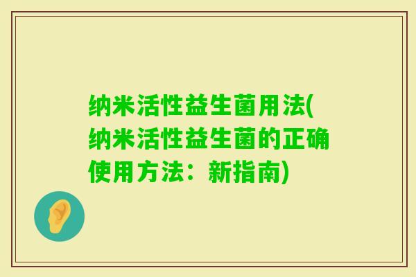 纳米活性益生菌用法(纳米活性益生菌的正确使用方法:新指南) 纳米活性益生菌用法(纳米活性益生菌的正确使用方法:新指南)