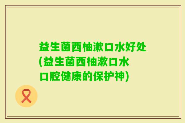 益生菌西柚漱口水好处(益生菌西柚漱口水 口腔健康的保护神) 益生菌西柚漱口水好处(益生菌西柚漱口水 口腔健康的保护神)