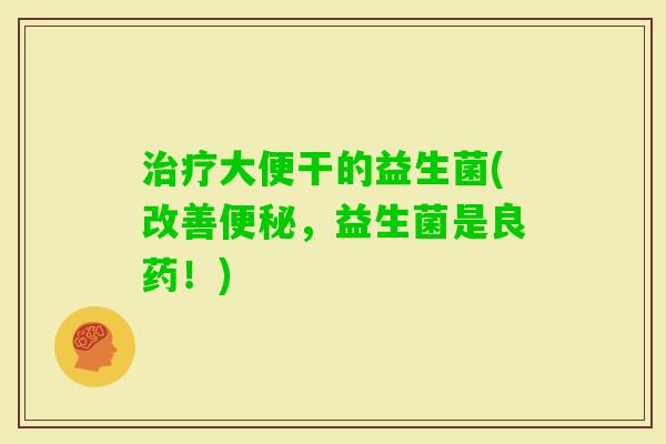 大便干的益生菌(改善,益生菌是良药!) 大便干的益生菌(改善,益生菌是良药!)