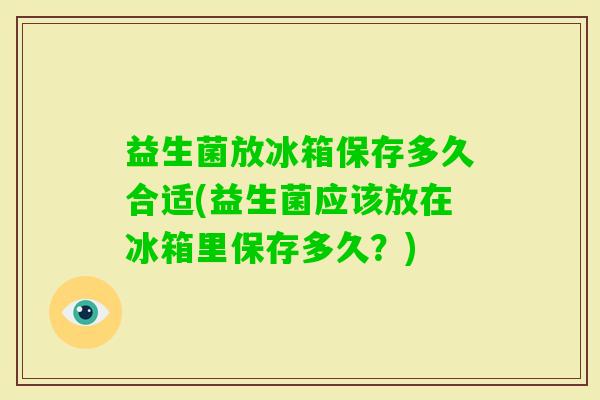 益生菌放冰箱保存多久合适(益生菌应该放在冰箱里保存多久？)