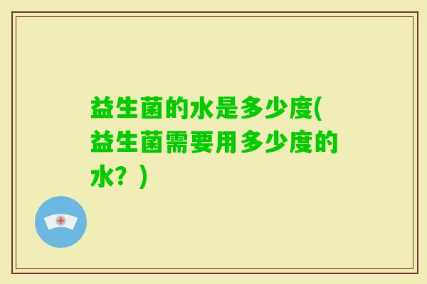 益生菌的水是多少度(益生菌需要用多少度的水?) 益生菌的水是多少度(益生菌需要用多少度的水?)