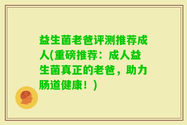 益生菌老爸评测推荐成人(重磅推荐：成人益生菌真正的老爸，助力肠道健康！)
