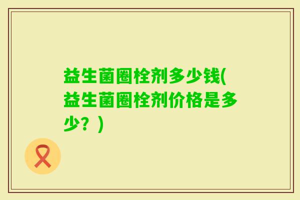益生菌圈栓剂多少钱(益生菌圈栓剂价格是多少？)