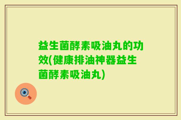 益生菌酵素吸油丸的功效(健康排油神器益生菌酵素吸油丸)