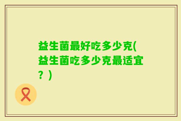 益生菌好吃多少克(益生菌吃多少克适宜?) 益生菌好吃多少克(益生菌吃多少克适宜?)