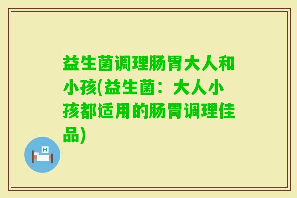 益生菌调理肠胃大人和小孩(益生菌：大人小孩都适用的肠胃调理佳品)