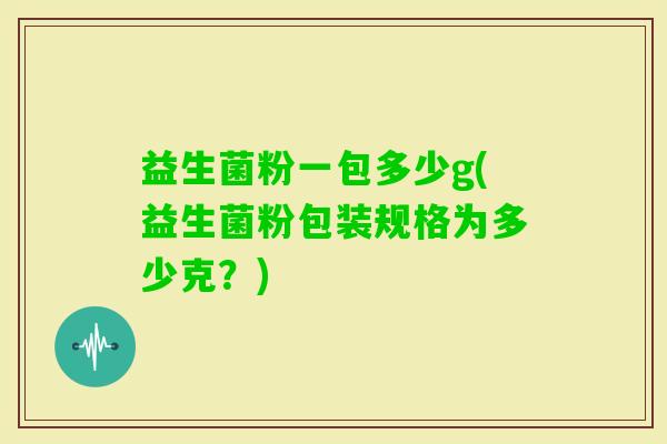 益生菌粉一包多少g(益生菌粉包装规格为多少克?) 益生菌粉一包多少g(益生菌粉包装规格为多少克?)