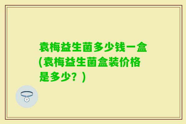 袁梅益生菌多少钱一盒(袁梅益生菌盒装价格是多少?) 袁梅益生菌多少钱一盒(袁梅益生菌盒装价格是多少?)