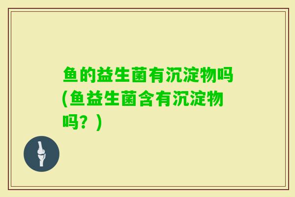 鱼的益生菌有沉淀物吗(鱼益生菌含有沉淀物吗?) 鱼的益生菌有沉淀物吗(鱼益生菌含有沉淀物吗?)