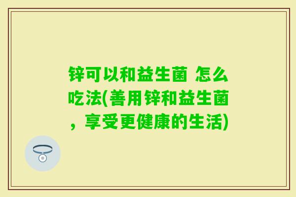 锌可以和益生菌 怎么吃法(善用锌和益生菌,享受更健康的生活) 锌可以和益生菌 怎么吃法(善用锌和益生菌,享受更健康的生活)