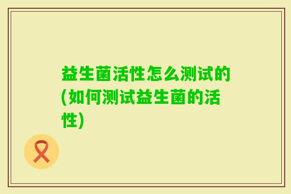 益生菌活性怎么测试的(如何测试益生菌的活性) 益生菌活性怎么测试的(如何测试益生菌的活性)