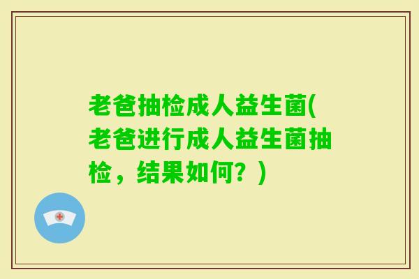 老爸抽检成人益生菌(老爸进行成人益生菌抽检,结果如何?) 老爸抽检成人益生菌(老爸进行成人益生菌抽检,结果如何?)