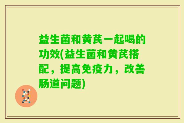 益生菌和黄芪一起喝的功效(益生菌和黄芪搭配，提高力，改善肠道问题)