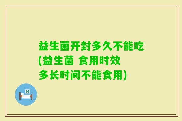 益生菌开封多久不能吃(益生菌 食用时效 多长时间不能食用)