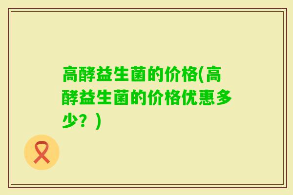 高酵益生菌的价格(高酵益生菌的价格优惠多少？)