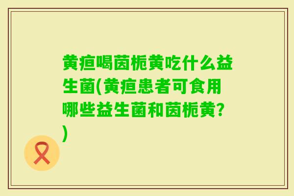 黄疸喝茵栀黄吃什么益生菌(黄疸患者可食用哪些益生菌和茵栀黄?) 黄疸喝茵栀黄吃什么益生菌(黄疸患者可食用哪些益生菌和茵栀黄?)
