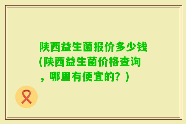 陕西益生菌报价多少钱(陕西益生菌价格查询，哪里有便宜的？)