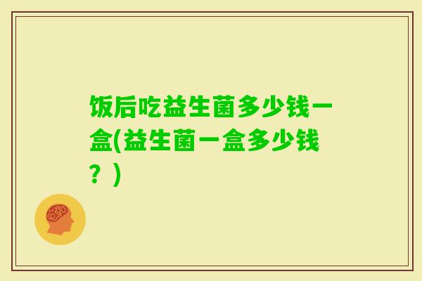 饭后吃益生菌多少钱一盒(益生菌一盒多少钱?) 饭后吃益生菌多少钱一盒(益生菌一盒多少钱?)