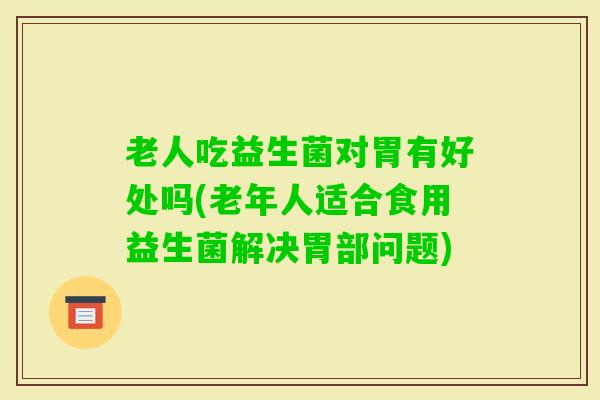 老人吃益生菌对胃有好处吗(老年人适合食用益生菌解决胃部问题) 老人吃益生菌对胃有好处吗(老年人适合食用益生菌解决胃部问题)
