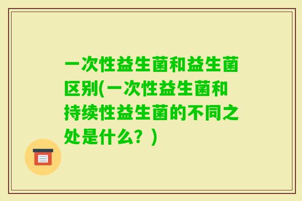 一次性益生菌和益生菌区别(一次性益生菌和持续性益生菌的不同之处是什么？)