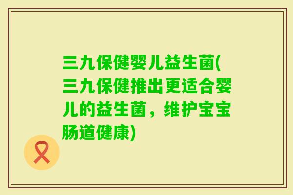 三九保健婴儿益生菌(三九保健推出更适合婴儿的益生菌，维护宝宝肠道健康)