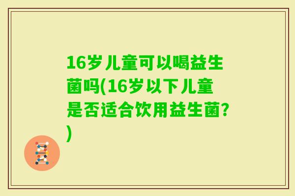 16岁儿童可以喝益生菌吗(16岁以下儿童是否适合饮用益生菌?) 16岁儿童可以喝益生菌吗(16岁以下儿童是否适合饮用益生菌?)