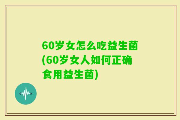 60岁女怎么吃益生菌(60岁女人如何正确食用益生菌)